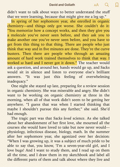 Quote from David and Goliath "In spring of her sophomore year, she enrolled in organic chemistry—and things only got worse. She couldn't do it: "You memorize how a concept works, and then they give you a molecule you've never seen before, and they ask you to make another one you've never seen before, and you have to get from this thing to that thing. There are people who just think that way and in five minutes are done. They're the curve busters. Then there are people who through an amazing amount of hard work trained themselves to think that way. I worked so hard and I never got it down."